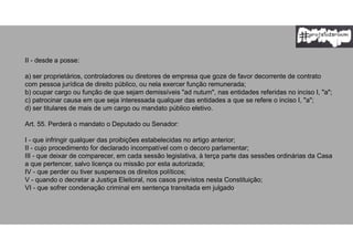II - desde a posse:
a) ser proprietários, controladores ou diretores de empresa que goze de favor decorrente de contrato
com pessoa jurídica de direito público, ou nela exercer função remunerada;
b) ocupar cargo ou função de que sejam demissíveis "ad nutum", nas entidades referidas no inciso I, "a";
c) patrocinar causa em que seja interessada qualquer das entidades a que se refere o inciso I, "a";
d) ser titulares de mais de um cargo ou mandato público eletivo.
Art. 55. Perderá o mandato o Deputado ou Senador:
I - que infringir qualquer das proibições estabelecidas no artigo anterior;
II - cujo procedimento for declarado incompatível com o decoro parlamentar;
III - que deixar de comparecer, em cada sessão legislativa, à terça parte das sessões ordinárias da Casa
a que pertencer, salvo licença ou missão por esta autorizada;
IV - que perder ou tiver suspensos os direitos políticos;
V - quando o decretar a Justiça Eleitoral, nos casos previstos nesta Constituição;
VI - que sofrer condenação criminal em sentença transitada em julgado.
 