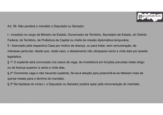 Art. 56. Não perderá o mandato o Deputado ou Senador:
I - investido no cargo de Ministro de Estado, Governador de Território, Secretário de Estado, do Distrito
Federal, de Território, de Prefeitura de Capital ou chefe de missão diplomática temporária;
II - licenciado pela respectiva Casa por motivo de doença, ou para tratar, sem remuneração, de
interesse particular, desde que, neste caso, o afastamento não ultrapasse cento e vinte dias por sessão
legislativa.
§ 1º O suplente será convocado nos casos de vaga, de investidura em funções previstas neste artigo
ou de licença superior a cento e vinte dias.
§ 2º Ocorrendo vaga e não havendo suplente, far-se-á eleição para preenchê-la se faltarem mais de
quinze meses para o término do mandato.
§ 3º Na hipótese do inciso I, o Deputado ou Senador poderá optar pela remuneração do mandato.
 