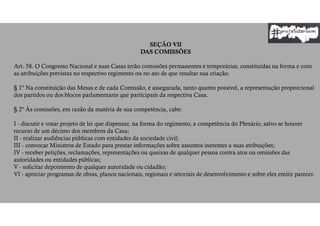 SEÇÃO VII
DAS COMISSÕES
Art. 58. O Congresso Nacional e suas Casas terão comissões permanentes e temporárias, constituídas na forma e com
as atribuições previstas no respectivo regimento ou no ato de que resultar sua criação.
§ 1º Na constituição das Mesas e de cada Comissão, é assegurada, tanto quanto possível, a representação proporcional
dos partidos ou dos blocos parlamentares que participam da respectiva Casa.
§ 2º Às comissões, em razão da matéria de sua competência, cabe:
I - discutir e votar projeto de lei que dispensar, na forma do regimento, a competência do Plenário, salvo se houver
recurso de um décimo dos membros da Casa;
II - realizar audiências públicas com entidades da sociedade civil;
III - convocar Ministros de Estado para prestar informações sobre assuntos inerentes a suas atribuições;
IV - receber petições, reclamações, representações ou queixas de qualquer pessoa contra atos ou omissões das
autoridades ou entidades públicas;
V - solicitar depoimento de qualquer autoridade ou cidadão;
VI - apreciar programas de obras, planos nacionais, regionais e setoriais de desenvolvimento e sobre eles emitir parecer.
 