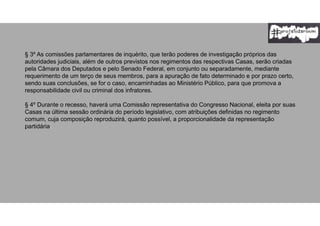 § 3º As comissões parlamentares de inquérito, que terão poderes de investigação próprios das
autoridades judiciais, além de outros previstos nos regimentos das respectivas Casas, serão criadas
pela Câmara dos Deputados e pelo Senado Federal, em conjunto ou separadamente, mediante
requerimento de um terço de seus membros, para a apuração de fato determinado e por prazo certo,
sendo suas conclusões, se for o caso, encaminhadas ao Ministério Público, para que promova a
responsabilidade civil ou criminal dos infratores.
§ 4º Durante o recesso, haverá uma Comissão representativa do Congresso Nacional, eleita por suas
Casas na última sessão ordinária do período legislativo, com atribuições definidas no regimento
comum, cuja composição reproduzirá, quanto possível, a proporcionalidade da representação
partidária.
 
