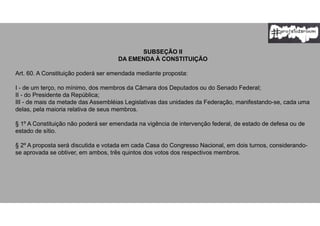 SUBSEÇÃO II
DA EMENDA À CONSTITUIÇÃO
Art. 60. A Constituição poderá ser emendada mediante proposta:
I - de um terço, no mínimo, dos membros da Câmara dos Deputados ou do Senado Federal;
II - do Presidente da República;
III - de mais da metade das Assembléias Legislativas das unidades da Federação, manifestando-se, cada uma
delas, pela maioria relativa de seus membros.
§ 1º A Constituição não poderá ser emendada na vigência de intervenção federal, de estado de defesa ou de
estado de sítio.
§ 2º A proposta será discutida e votada em cada Casa do Congresso Nacional, em dois turnos, considerando-
se aprovada se obtiver, em ambos, três quintos dos votos dos respectivos membros.
 