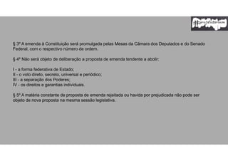§ 3º A emenda à Constituição será promulgada pelas Mesas da Câmara dos Deputados e do Senado
Federal, com o respectivo número de ordem.
§ 4º Não será objeto de deliberação a proposta de emenda tendente a abolir:
I - a forma federativa de Estado;
II - o voto direto, secreto, universal e periódico;
III - a separação dos Poderes;
IV - os direitos e garantias individuais.
§ 5º A matéria constante de proposta de emenda rejeitada ou havida por prejudicada não pode ser
objeto de nova proposta na mesma sessão legislativa.
 