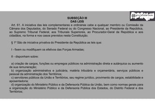 SUBSEÇÃO III
DAS LEIS
Art. 61. A iniciativa das leis complementares e ordinárias cabe a qualquer membro ou Comissão da
Câmara dos Deputados, do Senado Federal ou do Congresso Nacional, ao Presidente da República,
ao Supremo Tribunal Federal, aos Tribunais Superiores, ao Procurador-Geral da República e aos
cidadãos, na forma e nos casos previstos nesta Constituição.
§ 1º São de iniciativa privativa do Presidente da República as leis que:
I - fixem ou modifiquem os efetivos das Forças Armadas;
II - disponham sobre:
a) criação de cargos, funções ou empregos públicos na administração direta e autárquica ou aumento
de sua remuneração;
b) organização administrativa e judiciária, matéria tributária e orçamentária, serviços públicos e
pessoal da administração dos Territórios;
c) servidores públicos da União e Territórios, seu regime jurídico, provimento de cargos, estabilidade e
aposentadoria;
d) organização do Ministério Público e da Defensoria Pública da União, bem como normas gerais para
a organização do Ministério Público e da Defensoria Pública dos Estados, do Distrito Federal e dos
Territórios;
 
