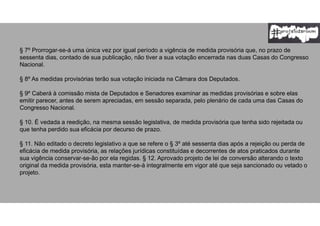§ 7º Prorrogar-se-á uma única vez por igual período a vigência de medida provisória que, no prazo de
sessenta dias, contado de sua publicação, não tiver a sua votação encerrada nas duas Casas do Congresso
Nacional.
§ 8º As medidas provisórias terão sua votação iniciada na Câmara dos Deputados.
§ 9º Caberá à comissão mista de Deputados e Senadores examinar as medidas provisórias e sobre elas
emitir parecer, antes de serem apreciadas, em sessão separada, pelo plenário de cada uma das Casas do
Congresso Nacional.
§ 10. É vedada a reedição, na mesma sessão legislativa, de medida provisória que tenha sido rejeitada ou
que tenha perdido sua eficácia por decurso de prazo.
§ 11. Não editado o decreto legislativo a que se refere o § 3º até sessenta dias após a rejeição ou perda de
eficácia de medida provisória, as relações jurídicas constituídas e decorrentes de atos praticados durante
sua vigência conservar-se-ão por ela regidas. § 12. Aprovado projeto de lei de conversão alterando o texto
original da medida provisória, esta manter-se-á integralmente em vigor até que seja sancionado ou vetado o
projeto.
 