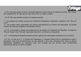 Art 62. Aprovado projeto de lei de conversão alterando o texto original da medida provisória, esta manter-
se-á integralmente em vigor até que seja sancionado ou vetado o projeto.
Art. 63. Não será admitido aumento da despesa prevista:
I - nos projetos de iniciativa exclusiva do Presidente da República, ressalvado o disposto no art. 166, § 3º
e § 4º;
II - nos projetos sobre organização dos serviços administrativos da Câmara dos Deputados, do Senado
Federal, dos Tribunais Federais e do Ministério Público.
Art. 64. A discussão e votação dos projetos de lei de iniciativa do Presidente da República, do Supremo
Tribunal Federal e dos Tribunais Superiores terão início na Câmara dos Deputados.
§ 1º - O Presidente da República poderá solicitar urgência para apreciação de projetos de sua iniciativa.
§ 2º Se, no caso do § 1º, a Câmara dos Deputados e o Senado Federal não se manifestarem sobre a
proposição, cada qual sucessivamente, em até quarenta e cinco dias, sobrestar-se-ão todas as demais
deliberações legislativas da respectiva Casa, com exceção das que tenham prazo constitucional
determinado, até que se ultime a votação.
 