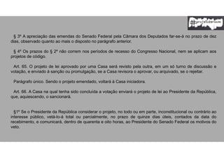 § 3º A apreciação das emendas do Senado Federal pela Câmara dos Deputados far-se-á no prazo de dez
dias, observado quanto ao mais o disposto no parágrafo anterior.
§ 4º Os prazos do § 2º não correm nos períodos de recesso do Congresso Nacional, nem se aplicam aos
projetos de código.
Art. 65. O projeto de lei aprovado por uma Casa será revisto pela outra, em um só turno de discussão e
votação, e enviado à sanção ou promulgação, se a Casa revisora o aprovar, ou arquivado, se o rejeitar.
Parágrafo único. Sendo o projeto emendado, voltará à Casa iniciadora.
Art. 66. A Casa na qual tenha sido concluída a votação enviará o projeto de lei ao Presidente da República,
que, aquiescendo, o sancionará.
§1º Se o Presidente da República considerar o projeto, no todo ou em parte, inconstitucional ou contrário ao
interesse público, vetá-lo-á total ou parcialmente, no prazo de quinze dias úteis, contados da data do
recebimento, e comunicará, dentro de quarenta e oito horas, ao Presidente do Senado Federal os motivos do
veto.
 