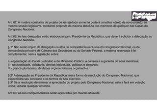 Art. 67. A matéria constante de projeto de lei rejeitado somente poderá constituir objeto de novo projeto, na
mesma sessão legislativa, mediante proposta da maioria absoluta dos membros de qualquer das Casas do
Congresso Nacional.
Art. 68. As leis delegadas serão elaboradas pelo Presidente da República, que deverá solicitar a delegação ao
Congresso Nacional.
§ 1º Não serão objeto de delegação os atos de competência exclusiva do Congresso Nacional, os de
competência privativa da Câmara dos Deputados ou do Senado Federal, a matéria reservada à lei
complementar, nem a legislação sobre:
I - organização do Poder Judiciário e do Ministério Público, a carreira e a garantia de seus membros;
II - nacionalidade, cidadania, direitos individuais, políticos e eleitorais;
III - planos plurianuais, diretrizes orçamentárias e orçamentos.
§ 2º A delegação ao Presidente da República terá a forma de resolução do Congresso Nacional, que
especificará seu conteúdo e os termos de seu exercício.
§ 3º Se a resolução determinar a apreciação do projeto pelo Congresso Nacional, este a fará em votação
única, vedada qualquer emenda.
Art. 69. As leis complementares serão aprovadas por maioria absoluta.
 