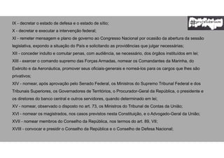 IX - decretar o estado de defesa e o estado de sítio;
X - decretar e executar a intervenção federal;
XI - remeter mensagem e plano de governo ao Congresso Nacional por ocasião da abertura da sessão
legislativa, expondo a situação do País e solicitando as providências que julgar necessárias;
XII - conceder indulto e comutar penas, com audiência, se necessário, dos órgãos instituídos em lei;
XIII - exercer o comando supremo das Forças Armadas, nomear os Comandantes da Marinha, do
Exército e da Aeronáutica, promover seus oficiais-generais e nomeá-los para os cargos que lhes são
privativos;
XIV - nomear, após aprovação pelo Senado Federal, os Ministros do Supremo Tribunal Federal e dos
Tribunais Superiores, os Governadores de Territórios, o Procurador-Geral da República, o presidente e
os diretores do banco central e outros servidores, quando determinado em lei;
XV - nomear, observado o disposto no art. 73, os Ministros do Tribunal de Contas da União;
XVI - nomear os magistrados, nos casos previstos nesta Constituição, e o Advogado-Geral da União;
XVII - nomear membros do Conselho da República, nos termos do art. 89, VII;
XVIII - convocar e presidir o Conselho da República e o Conselho de Defesa Nacional;
 