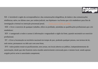 XII - é inviolável o sigilo da correspondência e das comunicações telegráficas, de dados e das comunicações
telefônicas, salvo, no último caso, por ordem judicial, nas hipóteses e na forma que a lei estabelecer para fins de
investigação criminal ou instrução processual penal; (Vide Lei nº 9.296, de 1996)
XIII - é livre o exercício de qualquer trabalho, ofício ou profissão, atendidas as qualificações profissionais que a lei
estabelecer;
XIV - é assegurado a todos o acesso à informação e resguardado o sigilo da fonte, quando necessário ao exercício
profissional;
XV - é livre a locomoção no território nacional em tempo de paz, podendo qualquer pessoa, nos termos da lei,
nele entrar, permanecer ou dele sair com seus bens;
XVI - todos podem reunir-se pacificamente, sem armas, em locais abertos ao público, independentemente de
autorização, desde que não frustrem outra reunião anteriormente convocada para o mesmo local, sendo apenas
exigido prévio aviso à autoridade competente;
 