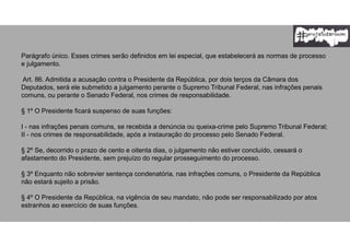 Parágrafo único. Esses crimes serão definidos em lei especial, que estabelecerá as normas de processo
e julgamento.
Art. 86. Admitida a acusação contra o Presidente da República, por dois terços da Câmara dos
Deputados, será ele submetido a julgamento perante o Supremo Tribunal Federal, nas infrações penais
comuns, ou perante o Senado Federal, nos crimes de responsabilidade.
§ 1º O Presidente ficará suspenso de suas funções:
I - nas infrações penais comuns, se recebida a denúncia ou queixa-crime pelo Supremo Tribunal Federal;
II - nos crimes de responsabilidade, após a instauração do processo pelo Senado Federal.
§ 2º Se, decorrido o prazo de cento e oitenta dias, o julgamento não estiver concluído, cessará o
afastamento do Presidente, sem prejuízo do regular prosseguimento do processo.
§ 3º Enquanto não sobrevier sentença condenatória, nas infrações comuns, o Presidente da República
não estará sujeito a prisão.
§ 4º O Presidente da República, na vigência de seu mandato, não pode ser responsabilizado por atos
estranhos ao exercício de suas funções.
 