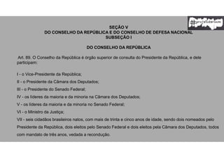 SEÇÃO V
DO CONSELHO DA REPÚBLICA E DO CONSELHO DE DEFESA NACIONAL
SUBSEÇÃO I
DO CONSELHO DA REPÚBLICA
Art. 89. O Conselho da República é órgão superior de consulta do Presidente da República, e dele
participam:
I - o Vice-Presidente da República;
II - o Presidente da Câmara dos Deputados;
III - o Presidente do Senado Federal;
IV - os líderes da maioria e da minoria na Câmara dos Deputados;
V - os líderes da maioria e da minoria no Senado Federal;
VI - o Ministro da Justiça;
VII - seis cidadãos brasileiros natos, com mais de trinta e cinco anos de idade, sendo dois nomeados pelo
Presidente da República, dois eleitos pelo Senado Federal e dois eleitos pela Câmara dos Deputados, todos
com mandato de três anos, vedada a recondução.
 