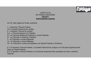 CAPÍTULO III
DO PODER JUDICIÁRIO
SEÇÃO I
DISPOSIÇÕES GERAIS
Art. 92. São órgãos do Poder Judiciário:
I - o Supremo Tribunal Federal;
I-A o Conselho Nacional de Justiça;
II - o Superior Tribunal de Justiça;
II-A - o Tribunal Superior do Trabalho;
III - os Tribunais Regionais Federais e Juízes Federais;
IV - os Tribunais e Juízes do Trabalho;
V - os Tribunais e Juízes Eleitorais;
VI - os Tribunais e Juízes Militares;
VII - os Tribunais e Juízes dos Estados e do Distrito Federal e Territórios.
§ 1º O Supremo Tribunal Federal, o Conselho Nacional de Justiça e os Tribunais Superiores têm
sede na Capital Federal.
§ 2º O Supremo Tribunal Federal e os Tribunais Superiores têm jurisdição em todo o território
nacional.
 