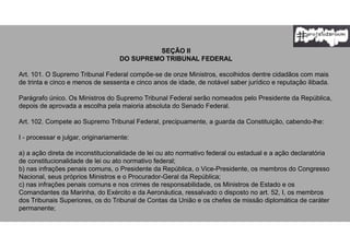 SEÇÃO II
DO SUPREMO TRIBUNAL FEDERAL
Art. 101. O Supremo Tribunal Federal compõe-se de onze Ministros, escolhidos dentre cidadãos com mais
de trinta e cinco e menos de sessenta e cinco anos de idade, de notável saber jurídico e reputação ilibada.
Parágrafo único. Os Ministros do Supremo Tribunal Federal serão nomeados pelo Presidente da República,
depois de aprovada a escolha pela maioria absoluta do Senado Federal.
Art. 102. Compete ao Supremo Tribunal Federal, precipuamente, a guarda da Constituição, cabendo-lhe:
I - processar e julgar, originariamente:
a) a ação direta de inconstitucionalidade de lei ou ato normativo federal ou estadual e a ação declaratória
de constitucionalidade de lei ou ato normativo federal;
b) nas infrações penais comuns, o Presidente da República, o Vice-Presidente, os membros do Congresso
Nacional, seus próprios Ministros e o Procurador-Geral da República;
c) nas infrações penais comuns e nos crimes de responsabilidade, os Ministros de Estado e os
Comandantes da Marinha, do Exército e da Aeronáutica, ressalvado o disposto no art. 52, I, os membros
dos Tribunais Superiores, os do Tribunal de Contas da União e os chefes de missão diplomática de caráter
permanente;
 