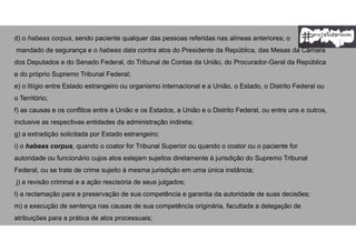 d) o habeas corpus, sendo paciente qualquer das pessoas referidas nas alíneas anteriores; o
mandado de segurança e o habeas data contra atos do Presidente da República, das Mesas da Câmara
dos Deputados e do Senado Federal, do Tribunal de Contas da União, do Procurador-Geral da República
e do próprio Supremo Tribunal Federal;
e) o litígio entre Estado estrangeiro ou organismo internacional e a União, o Estado, o Distrito Federal ou
o Território;
f) as causas e os conflitos entre a União e os Estados, a União e o Distrito Federal, ou entre uns e outros,
inclusive as respectivas entidades da administração indireta;
g) a extradição solicitada por Estado estrangeiro;
i) o habeas corpus, quando o coator for Tribunal Superior ou quando o coator ou o paciente for
autoridade ou funcionário cujos atos estejam sujeitos diretamente à jurisdição do Supremo Tribunal
Federal, ou se trate de crime sujeito à mesma jurisdição em uma única instância;
j) a revisão criminal e a ação rescisória de seus julgados;
l) a reclamação para a preservação de sua competência e garantia da autoridade de suas decisões;
m) a execução de sentença nas causas de sua competência originária, facultada a delegação de
atribuições para a prática de atos processuais;
 