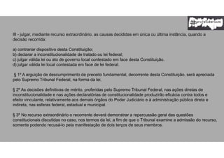 III - julgar, mediante recurso extraordinário, as causas decididas em única ou última instância, quando a
decisão recorrida:
a) contrariar dispositivo desta Constituição;
b) declarar a inconstitucionalidade de tratado ou lei federal;
c) julgar válida lei ou ato de governo local contestado em face desta Constituição.
d) julgar válida lei local contestada em face de lei federal.
§ 1º A arguição de descumprimento de preceito fundamental, decorrente desta Constituição, será apreciada
pelo Supremo Tribunal Federal, na forma da lei.
§ 2º As decisões definitivas de mérito, proferidas pelo Supremo Tribunal Federal, nas ações diretas de
inconstitucionalidade e nas ações declaratórias de constitucionalidade produzirão eficácia contra todos e
efeito vinculante, relativamente aos demais órgãos do Poder Judiciário e à administração pública direta e
indireta, nas esferas federal, estadual e municipal.
§ 3º No recurso extraordinário o recorrente deverá demonstrar a repercussão geral das questões
constitucionais discutidas no caso, nos termos da lei, a fim de que o Tribunal examine a admissão do recurso,
somente podendo recusá-lo pela manifestação de dois terços de seus membros.
 