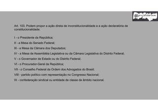 Art. 103. Podem propor a ação direta de inconstitucionalidade e a ação declaratória de
constitucionalidade:
I - o Presidente da República;
II - a Mesa do Senado Federal;
III - a Mesa da Câmara dos Deputados;
IV - a Mesa de Assembléia Legislativa ou da Câmara Legislativa do Distrito Federal;
V - o Governador de Estado ou do Distrito Federal;
VI - o Procurador-Geral da República;
VII - o Conselho Federal da Ordem dos Advogados do Brasil;
VIII - partido político com representação no Congresso Nacional;
IX - confederação sindical ou entidade de classe de âmbito nacional.
 