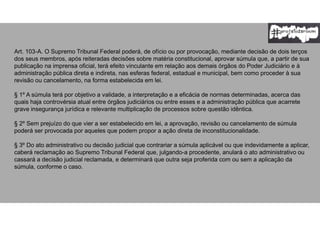 Art. 103-A. O Supremo Tribunal Federal poderá, de ofício ou por provocação, mediante decisão de dois terços
dos seus membros, após reiteradas decisões sobre matéria constitucional, aprovar súmula que, a partir de sua
publicação na imprensa oficial, terá efeito vinculante em relação aos demais órgãos do Poder Judiciário e à
administração pública direta e indireta, nas esferas federal, estadual e municipal, bem como proceder à sua
revisão ou cancelamento, na forma estabelecida em lei.
§ 1º A súmula terá por objetivo a validade, a interpretação e a eficácia de normas determinadas, acerca das
quais haja controvérsia atual entre órgãos judiciários ou entre esses e a administração pública que acarrete
grave insegurança jurídica e relevante multiplicação de processos sobre questão idêntica.
§ 2º Sem prejuízo do que vier a ser estabelecido em lei, a aprovação, revisão ou cancelamento de súmula
poderá ser provocada por aqueles que podem propor a ação direta de inconstitucionalidade.
§ 3º Do ato administrativo ou decisão judicial que contrariar a súmula aplicável ou que indevidamente a aplicar,
caberá reclamação ao Supremo Tribunal Federal que, julgando-a procedente, anulará o ato administrativo ou
cassará a decisão judicial reclamada, e determinará que outra seja proferida com ou sem a aplicação da
súmula, conforme o caso.
 