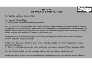 SEÇÃO VII
DOS TRIBUNAIS E JUÍZES MILITARES
Art. 122. São órgãos da Justiça Militar:
I - o Superior Tribunal Militar;
II - os Tribunais e Juízes Militares instituídos por lei.
Art. 123. O Superior Tribunal Militar compor-se-á de quinze Ministros vitalícios, nomeados pelo Presidente
da República, depois de aprovada a indicação pelo Senado Federal, sendo três dentre oficiais-generais da
Marinha, quatro dentre oficiais-generais do Exército, três dentre oficiais-generais da Aeronáutica, todos da
ativa e do posto mais elevado da carreira, e cinco dentre civis.
Parágrafo único. Os Ministros civis serão escolhidos pelo Presidente da República dentre brasileiros
maiores de trinta e cinco anos, sendo:
I - três dentre advogados de notório saber jurídico e conduta ilibada, com mais de dez anos de efetiva
atividade profissional;
II - dois, por escolha paritária, dentre juízes auditores e membros do Ministério Público da Justiça Militar.
Art. 124. À Justiça Militar compete processar e julgar os crimes militares definidos em lei.
Parágrafo único. A lei disporá sobre a organização, o funcionamento e a competência da Justiça Militar.
 
