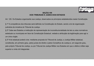 SEÇÃO VIII
DOS TRIBUNAIS E JUÍZES DOS ESTADOS
Art. 125. Os Estados organizarão sua Justiça, observados os princípios estabelecidos nesta Constituição.
§ 1º A competência dos tribunais será definida na Constituição do Estado, sendo a lei de organização
judiciária de iniciativa do Tribunal de Justiça.
§ 2º Cabe aos Estados a instituição de representação de inconstitucionalidade de leis ou atos normativos
estaduais ou municipais em face da Constituição Estadual, vedada a atribuição da legitimação para agir a
um único órgão.
§ 3º A lei estadual poderá criar, mediante proposta do Tribunal de Justiça, a Justiça Militar estadual,
constituída, em primeiro grau, pelos juízes de direito e pelos Conselhos de Justiça e, em segundo grau,
pelo próprio Tribunal de Justiça, ou por Tribunal de Justiça Militar nos Estados em que o efetivo militar seja
superior a vinte mil integrantes.
 