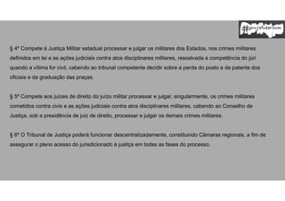 § 4º Compete à Justiça Militar estadual processar e julgar os militares dos Estados, nos crimes militares
definidos em lei e as ações judiciais contra atos disciplinares militares, ressalvada a competência do júri
quando a vítima for civil, cabendo ao tribunal competente decidir sobre a perda do posto e da patente dos
oficiais e da graduação das praças.
§ 5º Compete aos juízes de direito do juízo militar processar e julgar, singularmente, os crimes militares
cometidos contra civis e as ações judiciais contra atos disciplinares militares, cabendo ao Conselho de
Justiça, sob a presidência de juiz de direito, processar e julgar os demais crimes militares.
§ 6º O Tribunal de Justiça poderá funcionar descentralizadamente, constituindo Câmaras regionais, a fim de
assegurar o pleno acesso do jurisdicionado à justiça em todas as fases do processo.
 