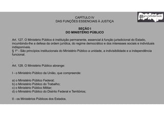 CAPÍTULO IV
DAS FUNÇÕES ESSENCIAIS À JUSTIÇA
SEÇÃO I
DO MINISTÉRIO PÚBLICO
Art. 127. O Ministério Público é instituição permanente, essencial à função jurisdicional do Estado,
incumbindo-lhe a defesa da ordem jurídica, do regime democrático e dos interesses sociais e individuais
indisponíveis.
§ 1º - São princípios institucionais do Ministério Público a unidade, a indivisibilidade e a independência
funcional.
.
.
Art. 128. O Ministério Público abrange:
I - o Ministério Público da União, que compreende:
a) o Ministério Público Federal;
b) o Ministério Público do Trabalho;
c) o Ministério Público Militar;
d) o Ministério Público do Distrito Federal e Territórios;
II - os Ministérios Públicos dos Estados.
 