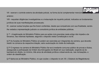 VII - exercer o controle externo da atividade policial, na forma da lei complementar mencionada no artigo
anterior;
VIII - requisitar diligências investigatórias e a instauração de inquérito policial, indicados os fundamentos
jurídicos de suas manifestações processuais;
IX - exercer outras funções que lhe forem conferidas, desde que compatíveis com sua finalidade, sendo-
lhe vedada a representação judicial e a consultoria jurídica de entidades públicas.
§ 1º - A legitimação do Ministério Público para as ações civis previstas neste artigo não impede a de
terceiros, nas mesmas hipóteses, segundo o disposto nesta Constituição e na lei.
§ 2º As funções do Ministério Público só podem ser exercidas por integrantes da carreira, que deverão
residir na comarca da respectiva lotação, salvo autorização do chefe da instituição.
§ 3º O ingresso na carreira do Ministério Público far-se-á mediante concurso público de provas e títulos,
assegurada a participação da Ordem dos Advogados do Brasil em sua realização, exigindo-se do
bacharel em direito, no mínimo, três anos de atividade jurídica e observando-se, nas nomeações, a
ordem de classificação.
§ 4º Aplica-se ao Ministério Público, no que couber, o disposto no art. 93. ( Estatuto da Magistratura)
 