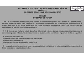 DA DEFESA DO ESTADO E DAS INSTITUIÇÕES DEMOCRÁTICAS
CAPÍTULO I
DO ESTADO DE DEFESA E DO ESTADO DE SÍTIO
SEÇÃO I
DO ESTADO DE DEFESA
Art. 136. O Presidente da República pode, ouvidos o Conselho da República e o Conselho de Defesa Nacional,
decretar estado de defesa para preservar ou prontamente restabelecer, em locais restritos e determinados, a
ordem pública ou a paz social ameaçadas por grave e iminente instabilidade institucional ou atingidas por
calamidades de grandes proporções na natureza.
§ 1º O decreto que instituir o estado de defesa determinará o tempo de sua duração, especificará as áreas a
serem abrangidas e indicará, nos termos e limites da lei, as medidas coercitivas a vigorarem, dentre as seguintes:
I - restrições aos direitos de:
a) reunião, ainda que exercida no seio das associações;
b) sigilo de correspondência;
c) sigilo de comunicação telegráfica e telefônica;
II - ocupação e uso temporário de bens e serviços públicos, na hipótese de calamidade pública, respondendo a
União pelos danos e custos decorrentes.
 
