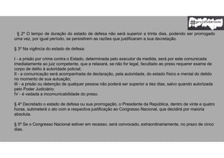 § 2º O tempo de duração do estado de defesa não será superior a trinta dias, podendo ser prorrogado
uma vez, por igual período, se persistirem as razões que justificaram a sua decretação.
§ 3º Na vigência do estado de defesa:
I - a prisão por crime contra o Estado, determinada pelo executor da medida, será por este comunicada
imediatamente ao juiz competente, que a relaxará, se não for legal, facultado ao preso requerer exame de
corpo de delito à autoridade policial;
II - a comunicação será acompanhada de declaração, pela autoridade, do estado físico e mental do detido
no momento de sua autuação;
III - a prisão ou detenção de qualquer pessoa não poderá ser superior a dez dias, salvo quando autorizada
pelo Poder Judiciário;
IV - é vedada a incomunicabilidade do preso.
§ 4º Decretado o estado de defesa ou sua prorrogação, o Presidente da República, dentro de vinte e quatro
horas, submeterá o ato com a respectiva justificação ao Congresso Nacional, que decidirá por maioria
absoluta.
§ 5º Se o Congresso Nacional estiver em recesso, será convocado, extraordinariamente, no prazo de cinco
dias.
 