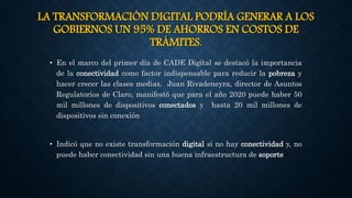 LA TRANSFORMACIÓN DIGITAL PODRÍA GENERAR A LOS
GOBIERNOS UN 95% DE AHORROS EN COSTOS DE
TRÁMITES.
• En el marco del primer día de CADE Digital se destacó la importancia
de la conectividad como factor indispensable para reducir la pobreza y
hacer crecer las clases medias. Juan Rivadeneyra, director de Asuntos
Regulatorios de Claro, manifestó que para el año 2020 puede haber 50
mil millones de dispositivos conectados y hasta 20 mil millones de
dispositivos sin conexión
• Indicó que no existe transformación digital si no hay conectividad y, no
puede haber conectividad sin una buena infraestructura de soporte
 