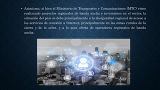 • Asimismo, si bien el Ministerio de Transportes y Comunicaciones (MTC) viene
realizando proyectos regionales de banda ancha e inversiones en el sector, la
situación del país se debe principalmente a la desigualdad regional de acceso a
los servicios de conexión a Internet, principalmente en las zonas rurales de la
sierra y de la selva, y a la poca oferta de operadores regionales de banda
ancha.
 