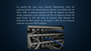 La agenda fija como meta conectar digitalmente todas las
regiones del país con infraestructura robusta y de calidad. En esa
línea, Chile se propone alcanzar el 90% de hogares con banda
ancha, aspirando a una cobertura de 75% en hogares rurales. De
igual forma, el 20% del total de hogares debe disponer de
cobertura de fibra óptica en su barrio y 90% de las comunas
contarán con zonas Wi-Fi públicas
 