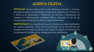 AGENDA DIGITAL
VENTAJAS: Implica innovación en las relaciones internas y externas
del gobierno afecta la organización y función de gobierno en lo relativo a:
o Acceso a la información o Prestación de servicios o Realización de
trámites y o Participación ciudadana Busca optimizar el uso de los
recursos para el logro de los objetivos gubernamentales
DESVENTAJAS: Los beneficios de esta revolución no están distribuidos
de manera equitativa; junto con el crecimiento de la red Internet ha
surgido un nuevo tipo de pobreza que separa los países en desarrollo de
la información, dividiendo los educandos de los analfabetos,.
 