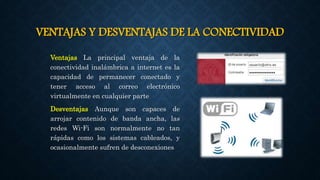 VENTAJAS Y DESVENTAJAS DE LA CONECTIVIDAD
Ventajas La principal ventaja de la
conectividad inalámbrica a internet es la
capacidad de permanecer conectado y
tener acceso al correo electrónico
virtualmente en cualquier parte
Desventajas Aunque son capaces de
arrojar contenido de banda ancha, las
redes Wi-Fi son normalmente no tan
rápidas como los sistemas cableados, y
ocasionalmente sufren de desconexiones
 