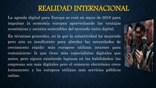 REALIDAD INTERNACIONAL
La agenda digital para Europa se creó en mayo de 2010 para
impulsar la economía europea aprovechando las ventajas
económicas y sociales sostenibles del mercado único digital.
En términos generales, en la que la conectividad ha mejorado
pero aún es insuficiente para abordar las necesidades de
crecimiento rápido; más europeos utilizan internet para
comunicarse; la que tiene más especialistas digitales que
antes, pero siguen existiendo lagunas en las habilidades; las
empresas son más digitales pero el comercio electrónico crece
lentamente; y los europeos utilizan más servicios públicos
online.
 