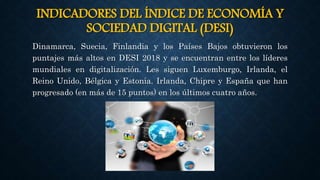 INDICADORES DEL ÍNDICE DE ECONOMÍA Y
SOCIEDAD DIGITAL (DESI)
Dinamarca, Suecia, Finlandia y los Países Bajos obtuvieron los
puntajes más altos en DESI 2018 y se encuentran entre los líderes
mundiales en digitalización. Les siguen Luxemburgo, Irlanda, el
Reino Unido, Bélgica y Estonia. Irlanda, Chipre y España que han
progresado (en más de 15 puntos) en los últimos cuatro años.
 