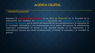 AGENDA DIGITAL
• CONCEPTUALIZACIÓN
Entonces la Agenda Digital Peruana, es un Plan de Desarrollo de la Sociedad de la
Información que establece los mecanismos necesarios que posibiliten el acceso de las
persona a las ventajas que se deriva del desarrollo de las comunicaciones y la expansión de
la tecnología informática y sus consecuencias en el marco del proceso de globalización
imperante, posibilitando el acceso a una sociedad basada en la información y el
conocimiento, proceso que viene revolucionando al estado, la economía y la sociedad en
general.
 