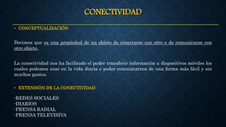 CONECTIVIDAD
• CONCEPTUALIZACIÓN
Decimos que es una propiedad de un objeto de conectarse con otro o de comunicarse con
otro objeto.
La conectividad nos ha facilitado el poder transferir información a dispositivos móviles los
cuales podemos usar en la vida diaria o poder comunicarnos de una forma más fácil y sin
muchos gastos.
• EXTENSIÓN DE LA CONECTIVIDAD
-REDES SOCIALES
-DIARIOS
-PRENSA RADIAL
-PRENSA TELEVISIVA
 
