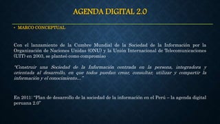 AGENDA DIGITAL 2.0
• MARCO CONCEPTUAL
En 2011: “Plan de desarrollo de la sociedad de la información en el Perú – la agenda digital
peruana 2.0”
Con el lanzamiento de la Cumbre Mundial de la Sociedad de la Información por la
Organización de Naciones Unidas (ONU) y la Unión Internacional de Telecomunicaciones
(UIT) en 2003, se planteó como compromiso
“Construir una Sociedad de la Información centrada en la persona, integradora y
orientada al desarrollo, en que todos puedan crear, consultar, utilizar y compartir la
información y el conocimiento…”
 