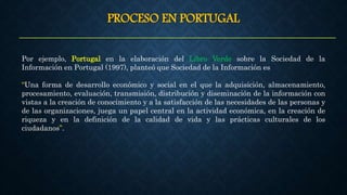 PROCESO EN PORTUGAL
Por ejemplo, Portugal en la elaboración del Libro Verde sobre la Sociedad de la
Información en Portugal (1997), planteó que Sociedad de la Información es
“Una forma de desarrollo económico y social en el que la adquisición, almacenamiento,
procesamiento, evaluación, transmisión, distribución y diseminación de la información con
vistas a la creación de conocimiento y a la satisfacción de las necesidades de las personas y
de las organizaciones, juega un papel central en la actividad económica, en la creación de
riqueza y en la definición de la calidad de vida y las prácticas culturales de los
ciudadanos”.
 