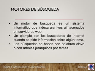 MOTORES DE BÚSQUEDA
• Un motor de búsqueda es un sistema
informático que indexa archivos almacenados
en servidores web.
• Un ejemplo son los buscadores de Internet
cuando se pide información sobre algún tema.
• Las búsquedas se hacen con palabras clave
o con árboles jerárquicos por temas
UNIDAD 1: INTRODUCCIÓN A LA INFORMÁTICA SEMANA 5
 