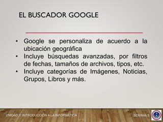 EL BUSCADOR GOOGLE
• Google se personaliza de acuerdo a la
ubicación geográfica
• Incluye búsquedas avanzadas, por filtros
de fechas, tamaños de archivos, tipos, etc.
• Incluye categorías de Imágenes, Noticias,
Grupos, Libros y más.
UNIDAD 1: INTRODUCCIÓN A LA INFORMÁTICA SEMANA 5
 