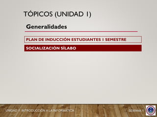 TÓPICOS (UNIDAD 1)
Generalidades
SOCIALIZACIÓN SÍLABO
SEMANA 1UNIDAD 1: INTRODUCCIÓN A LA INFORMÁTICA
PLAN DE INDUCCIÓN ESTUDIANTES 1 SEMESTRE
 