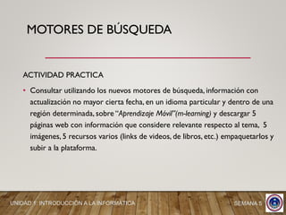 ACTIVIDAD PRACTICA
• Consultar utilizando los nuevos motores de búsqueda, información con
actualización no mayor cierta fecha, en un idioma particular y dentro de una
región determinada, sobre “Aprendizaje Móvil”(m-learning) y descargar 5
páginas web con información que considere relevante respecto al tema, 5
imágenes, 5 recursos varios (links de videos, de libros, etc.) empaquetarlos y
subir a la plataforma.
MOTORES DE BÚSQUEDA
UNIDAD 1: INTRODUCCIÓN A LA INFORMÁTICA SEMANA 5
 