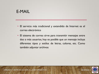 • El servicio más tradicional y extendido de Internet es el
correo electrónico
• El sistema de correo sirve para transmitir mensajes entre
dos o más usuarios, hoy es posible que un mensaje incluya
diferentes tipos y estilos de letras, colores, etc. Como
también adjuntar archivos
E-MAIL
UNIDAD 1: INTRODUCCIÓN A LA INFORMÁTICA SEMANA 5
 