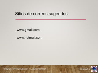 Sitios de correos sugeridos
www.gmail.com
www.hotmail.com
UNIDAD 1: INTRODUCCIÓN A LA INFORMÁTICA SEMANA 5
 