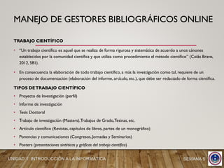 MANEJO DE GESTORES BIBLIOGRÁFICOS ONLINE
TRABAJO CIENTÍFICO
• “Un trabajo científico es aquel que se realiza de forma rigurosa y sistemática de acuerdo a unos cánones
establecidos por la comunidad científica y que utiliza como procedimiento el método científico” (Colás Bravo,
2012, 581).
• En consecuencia la elaboración de todo trabajo científico, a más la investigación como tal, requiere de un
proceso de documentación (elaboración del informe, artículo, etc.), que debe ser redactado de forma científica.
TIPOS DETRABAJO CIENTÍFICO
• Proyecto de Investigación (perfil)
• Informe de investigación
• Tesis Doctoral
• Trabajo de investigación (Masters),Trabajos de Grado,Tesinas, etc.
• Artículo científico (Revistas, capítulos de libros, partes de un monográfico)
• Ponencias y comunicaciones (Congresos, Jornadas y Seminarios)
• Posters (presentaciones sintéticas y gráficas del trabajo científico)
UNIDAD 1: INTRODUCCIÓN A LA INFORMÁTICA SEMANA 5
 