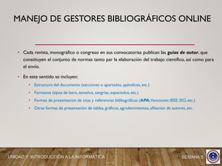 • Cada revista, monográfico o congreso en sus convocatorias publican las guías de autor, que
constituyen el conjunto de normas tanto par la elaboración del trabajo científico, así como para
el envío.
• En este sentido se incluyen:
• Estructura del documento (secciones o apartados, apéndices, etc.)
• Formatos (tipos de letra, tamaños, sangrías, espaciados, etc.)
• Formas de presentación de citas y referencias bibliográficas (APA,Vancouver, IEEE, ISO, etc.)
• Otras formas de presentación de tablas, gráficos, agradecimientos, afiliación de autores, etc.
UNIDAD 1: INTRODUCCIÓN A LA INFORMÁTICA SEMANA 5
MANEJO DE GESTORES BIBLIOGRÁFICOS ONLINE
 