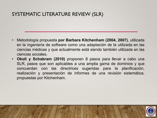 SYSTEMATIC LITERATURE REVIEW (SLR)
• Metodología propuesta por Barbara Kitchenham (2004, 2007), utilizada
en la ingeniería de software como una adaptación de la utilizada en las
ciencias médicas y que actualmente está siendo también utilizada en las
ciencias sociales.
• Okoli y Schabram (2010) proponen 8 pasos para llevar a cabo una
SLR, pasos que son aplicables a una amplia gama de dominios y que
concuerdan con las directrices sugeridas para la planificación,
realización y presentación de informes de una revisión sistemática,
propuestas por Kitchenham.
 