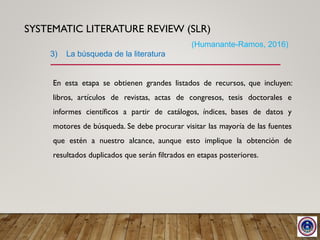 SYSTEMATIC LITERATURE REVIEW (SLR)
En esta etapa se obtienen grandes listados de recursos, que incluyen:
libros, artículos de revistas, actas de congresos, tesis doctorales e
informes científicos a partir de catálogos, índices, bases de datos y
motores de búsqueda. Se debe procurar visitar las mayoría de las fuentes
que estén a nuestro alcance, aunque esto implique la obtención de
resultados duplicados que serán filtrados en etapas posteriores.
3) La búsqueda de la literatura
(Humanante-Ramos, 2016)
 