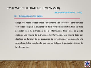 SYSTEMATIC LITERATURE REVIEW (SLR)
Luego de haber seleccionado únicamente los recursos considerados
como idóneos para la elaboración de la revisión sistemática final, se debe
proceder con la extracción de la información. Para esto se puede
elaborar una matriz de extracción de información. Esta matriz debe ser
diseñada en función de las preguntas de investigación y de acuerdo a la
naturaleza de los estudios, lo que es muy útil para la posterior síntesis de
la información.
6) Extracción de los datos
(Humanante-Ramos, 2016)
 